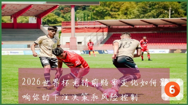 2026世界杯竞猜前赔率变化如何影响你的下注决策和风险控制